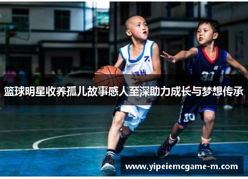 篮球明星收养孤儿故事感人至深助力成长与梦想传承